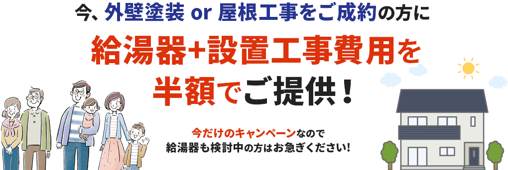 今、外壁塗装 or 屋根工事をご成約の方に給湯器+設置工事費用を半額でご提供！