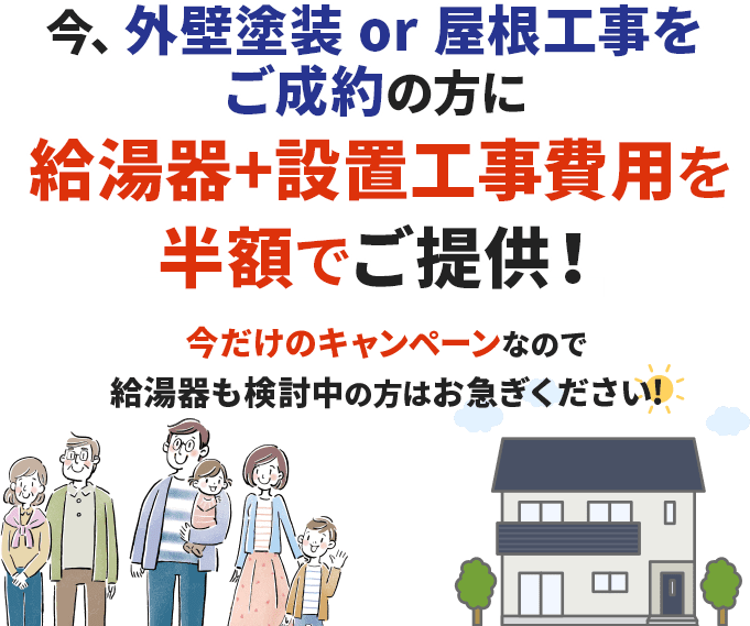 今、外壁塗装 or 屋根工事をご成約の方に給湯器+設置工事費用を半額でご提供！