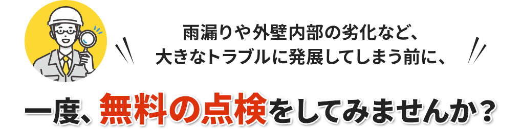 雨漏りや外壁内部の劣化など、大きなトラブルに発展してしまう前に、一度、無料の点検をしてみませんか？