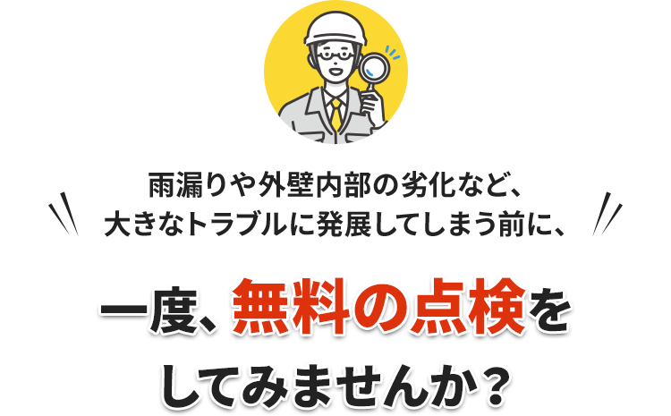 雨漏りや外壁内部の劣化など、大きなトラブルに発展してしまう前に、一度、無料の点検をしてみませんか？